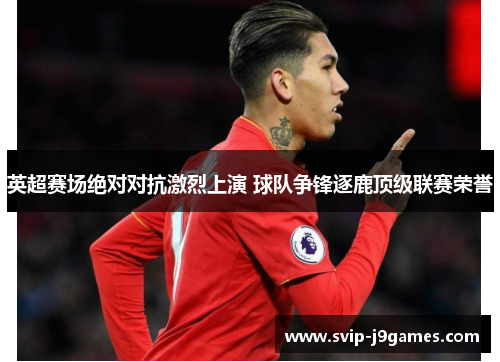 英超赛场绝对对抗激烈上演 球队争锋逐鹿顶级联赛荣誉 英超赛场绝对对抗激烈上演 球队争锋逐鹿顶级联赛荣誉