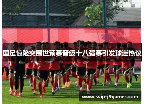 国足惊险突围世预赛晋级十八强赛引发球迷热议 国足惊险突围世预赛晋级十八强赛引发球迷热议