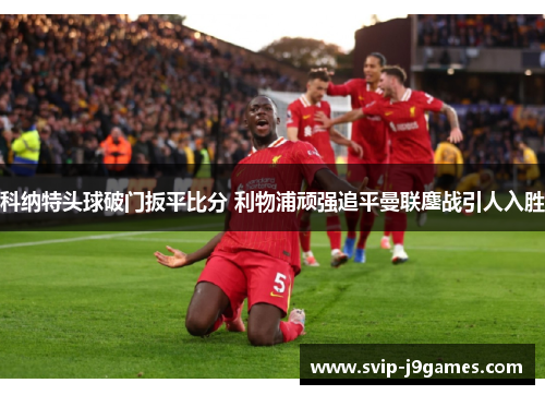 科纳特头球破门扳平比分 利物浦顽强追平曼联鏖战引人入胜 科纳特头球破门扳平比分 利物浦顽强追平曼联鏖战引人入胜