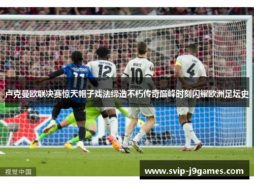 卢克曼欧联决赛惊天帽子戏法缔造不朽传奇巅峰时刻闪耀欧洲足坛史